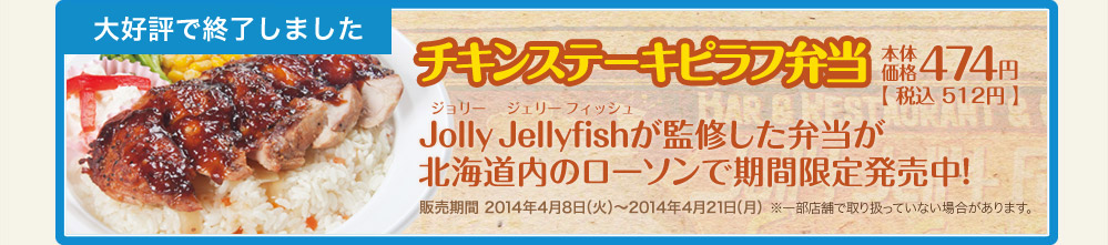 チキンステーキピラフ弁当　本体価格474円【税込512円】 Jolly Jellyfishが監修した弁当が北海道内のローソンで期間限定発売中！販売期間 2014年4月8日(火)～2014年4月21日(月) ※一部店舗で取り扱っていない場合があります。
